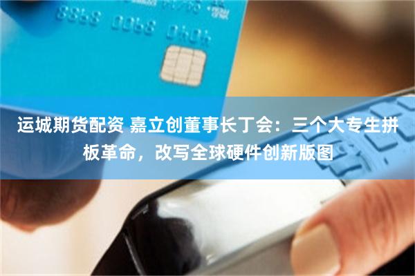 运城期货配资 嘉立创董事长丁会：三个大专生拼板革命，改写全球硬件创新版图