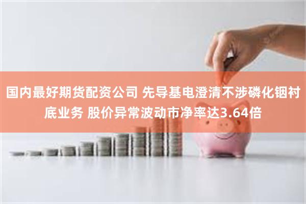 国内最好期货配资公司 先导基电澄清不涉磷化铟衬底业务 股价异常波动市净率达3.64倍