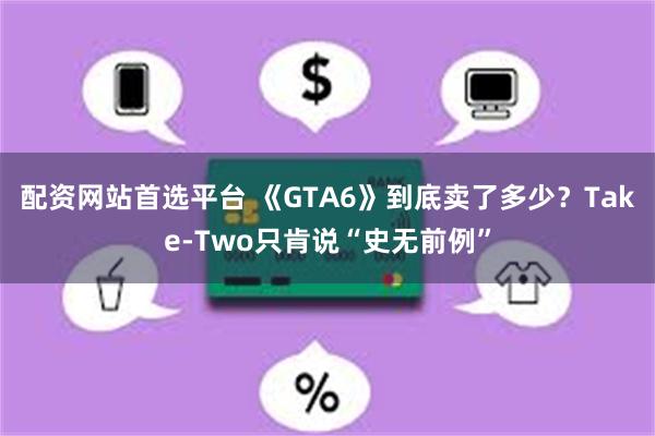 配资网站首选平台 《GTA6》到底卖了多少？Take-Two只肯说“史无前例”