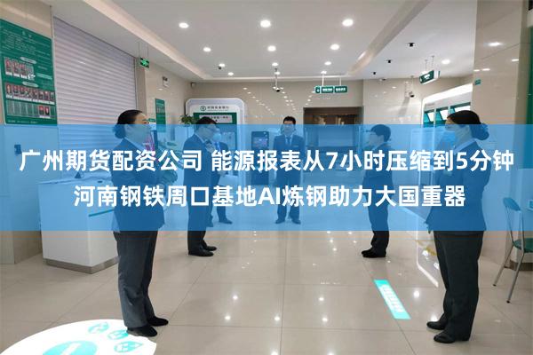广州期货配资公司 能源报表从7小时压缩到5分钟 河南钢铁周口基地AI炼钢助力大国重器
