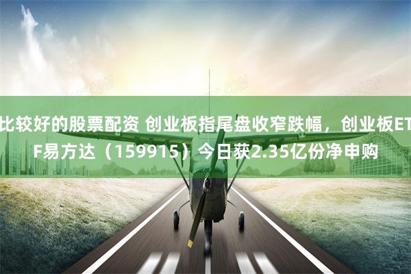 比较好的股票配资 创业板指尾盘收窄跌幅，创业板ETF易方达（159915）今日获2.35亿份净申购