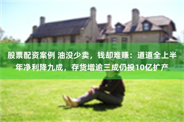 股票配资案例 油没少卖，钱却难赚：道道全上半年净利降九成，存货增逾三成仍投10亿扩产