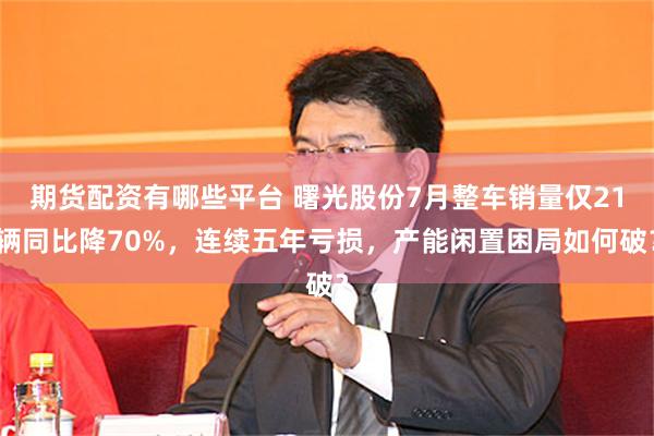 期货配资有哪些平台 曙光股份7月整车销量仅21辆同比降70%，连续五年亏损，产能闲置困局如何破？