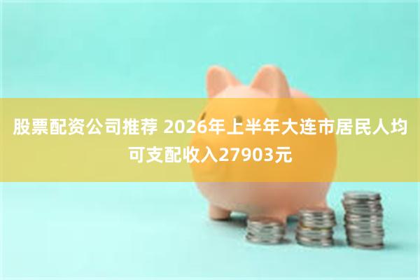 股票配资公司推荐 2026年上半年大连市居民人均可支配收入27903元