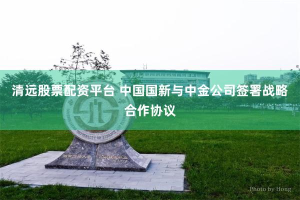 清远股票配资平台 中国国新与中金公司签署战略合作协议