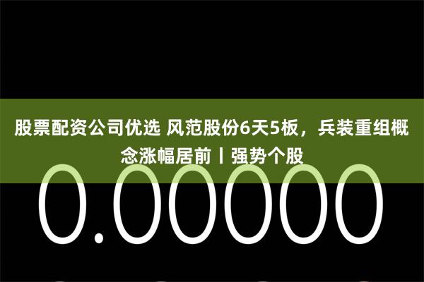 股票配资公司优选 风范股份6天5板，兵装重组概念涨幅居前丨强势个股