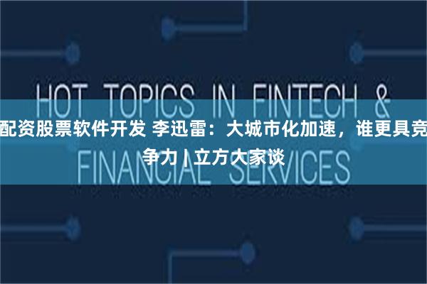 配资股票软件开发 李迅雷：大城市化加速，谁更具竞争力 | 立方大家谈