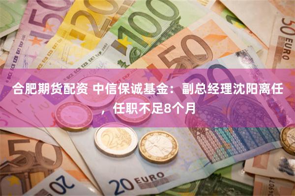 合肥期货配资 中信保诚基金：副总经理沈阳离任，任职不足8个月
