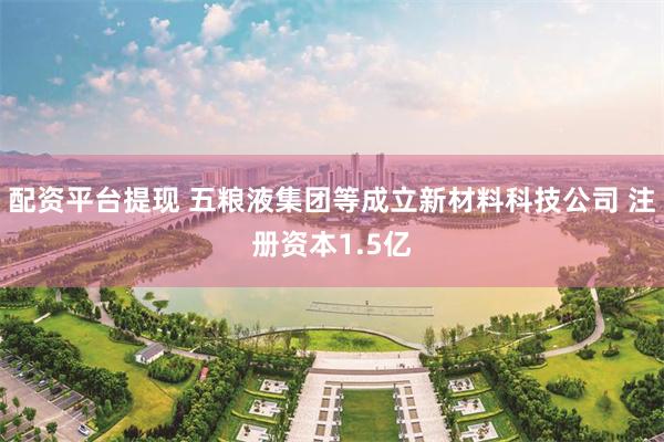 配资平台提现 五粮液集团等成立新材料科技公司 注册资本1.5亿