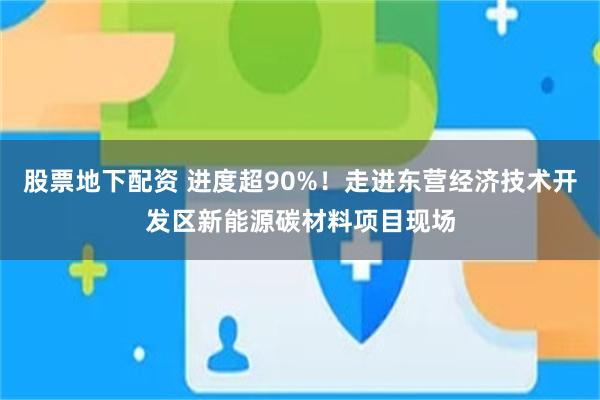股票地下配资 进度超90%！走进东营经济技术开发区新能源碳材料项目现场