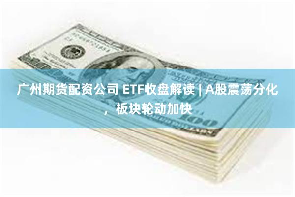 广州期货配资公司 ETF收盘解读 | A股震荡分化，板块轮动加快