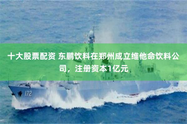十大股票配资 东鹏饮料在郑州成立维他命饮料公司，注册资本1亿元