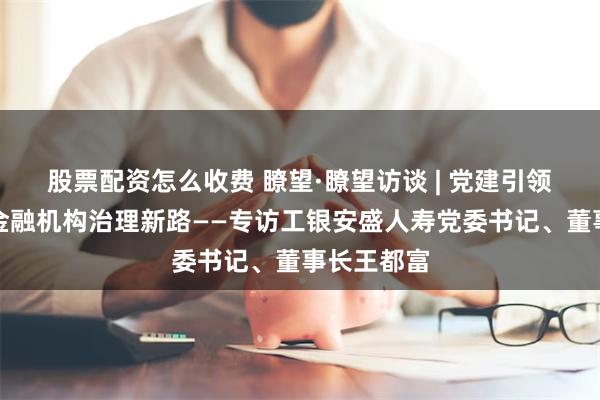 股票配资怎么收费 瞭望·瞭望访谈 | 党建引领探索合资金融机构治理新路——专访工银安盛人寿党委书记、董事长王都富