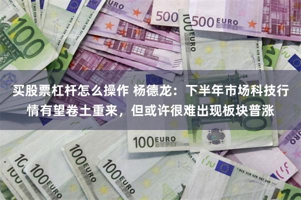 买股票杠杆怎么操作 杨德龙：下半年市场科技行情有望卷土重来，但或许很难出现板块普涨