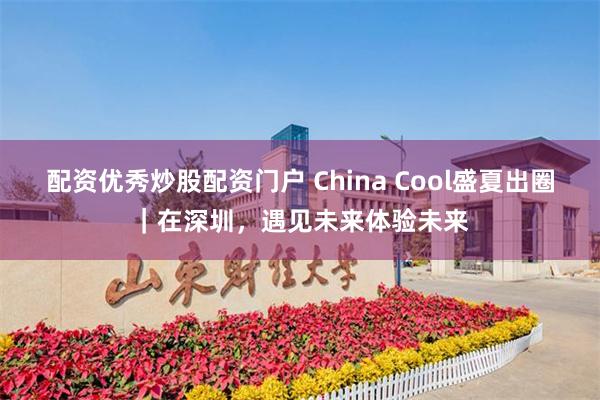 配资优秀炒股配资门户 China Cool盛夏出圈｜在深圳，遇见未来体验未来