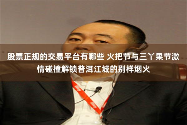 股票正规的交易平台有哪些 火把节与三丫果节激情碰撞解锁普洱江城的别样烟火