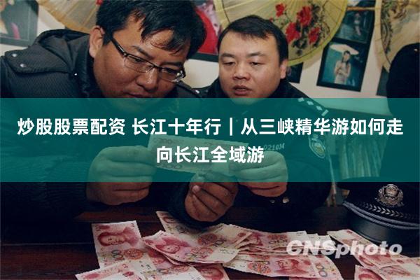 炒股股票配资 长江十年行｜从三峡精华游如何走向长江全域游