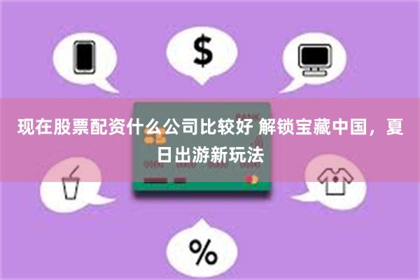 现在股票配资什么公司比较好 解锁宝藏中国，夏日出游新玩法