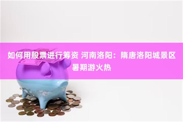 如何用股票进行筹资 河南洛阳：隋唐洛阳城景区暑期游火热