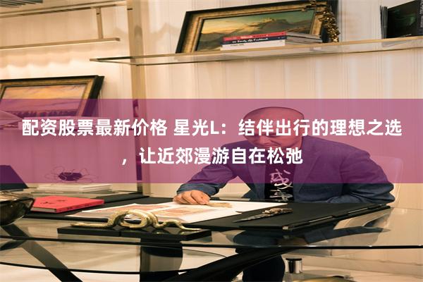 配资股票最新价格 星光L：结伴出行的理想之选，让近郊漫游自在松弛