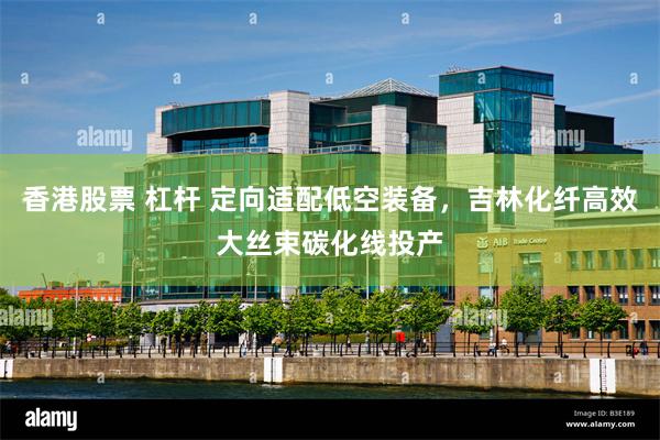 香港股票 杠杆 定向适配低空装备，吉林化纤高效大丝束碳化线投产