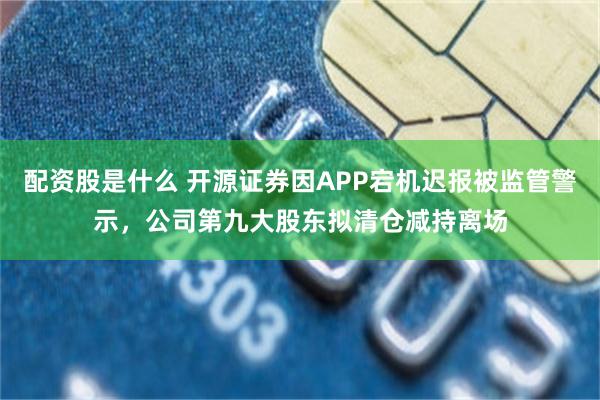 配资股是什么 开源证券因APP宕机迟报被监管警示，公司第九大股东拟清仓减持离场