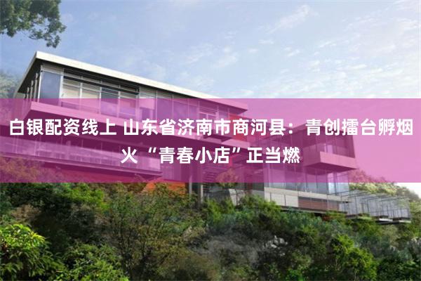 白银配资线上 山东省济南市商河县：青创擂台孵烟火 “青春小店”正当燃