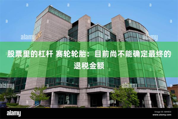 股票里的杠杆 赛轮轮胎：目前尚不能确定最终的退税金额