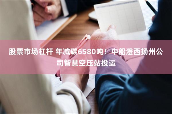 股票市场杠杆 年减碳6580吨！中船澄西扬州公司智慧空压站投运