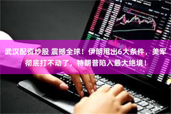 武汉配资炒股 震撼全球！伊朗甩出6大条件，美军彻底打不动了，特朗普陷入最大绝境！