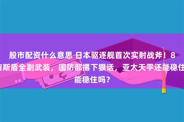 股市配资什么意思 日本驱逐舰首次实射战斧！8艘宙斯盾全副武装，国防部撂下狠话，亚太天平还能稳住吗？