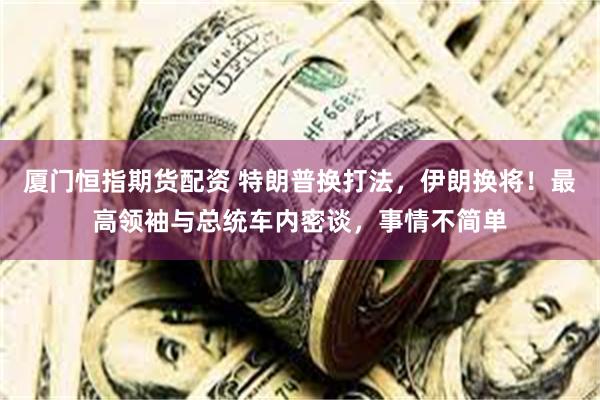 厦门恒指期货配资 特朗普换打法，伊朗换将！最高领袖与总统车内密谈，事情不简单