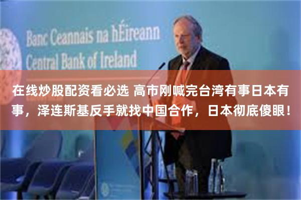 在线炒股配资看必选 高市刚喊完台湾有事日本有事，泽连斯基反手就找中国合作，日本彻底傻眼！