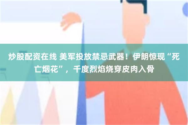 炒股配资在线 美军投放禁忌武器！伊朗惊现“死亡烟花”，千度烈焰烧穿皮肉入骨