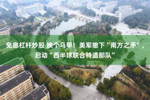 免息杠杆炒股 换个马甲！美军撤下“南方之矛”，启动“西半球联合特遣部队”