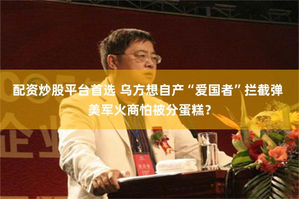 配资炒股平台首选 乌方想自产“爱国者”拦截弹 美军火商怕被分蛋糕？