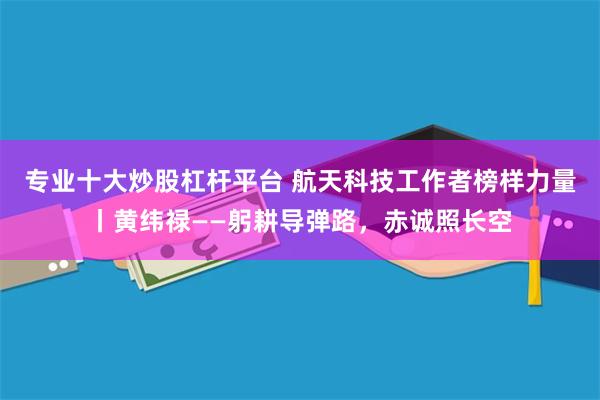 专业十大炒股杠杆平台 航天科技工作者榜样力量丨黄纬禄——躬耕导弹路，赤诚照长空