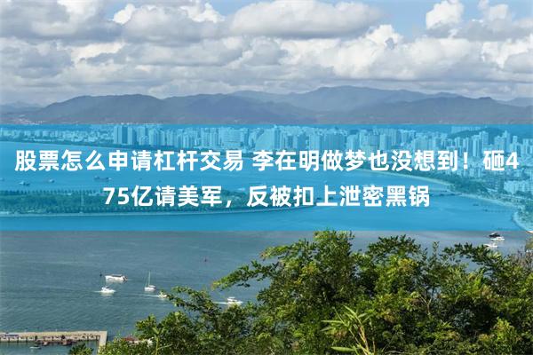 股票怎么申请杠杆交易 李在明做梦也没想到！砸475亿请美军，反被扣上泄密黑锅