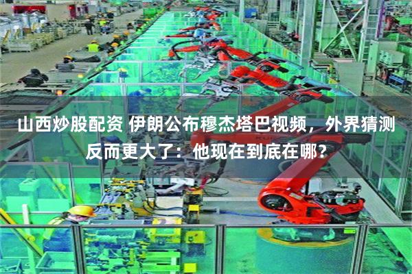 山西炒股配资 伊朗公布穆杰塔巴视频，外界猜测反而更大了：他现在到底在哪？