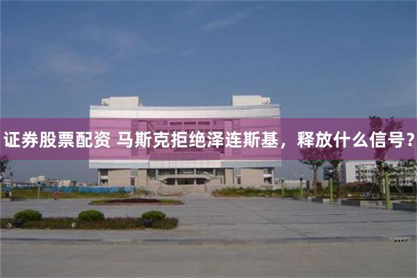 证券股票配资 马斯克拒绝泽连斯基，释放什么信号？