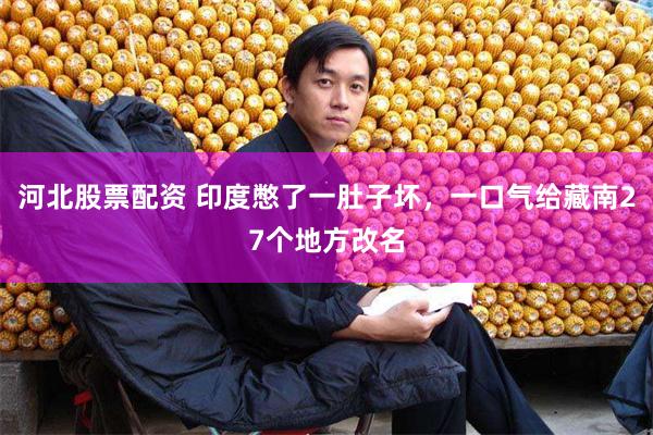 河北股票配资 印度憋了一肚子坏，一口气给藏南27个地方改名