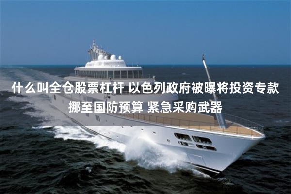 什么叫全仓股票杠杆 以色列政府被曝将投资专款挪至国防预算 紧急采购武器
