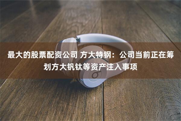 最大的股票配资公司 方大特钢：公司当前正在筹划方大钒钛等资产注入事项