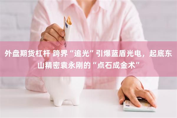 外盘期货杠杆 跨界“追光”引爆蓝盾光电，起底东山精密袁永刚的“点石成金术”