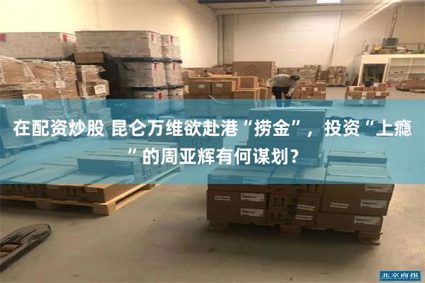 在配资炒股 昆仑万维欲赴港“捞金”，投资“上瘾”的周亚辉有何谋划？