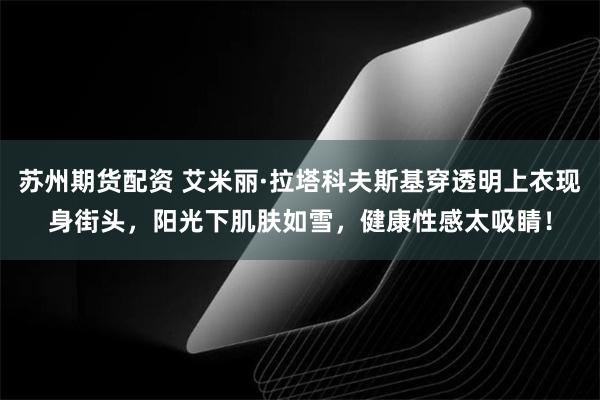 苏州期货配资 艾米丽·拉塔科夫斯基穿透明上衣现身街头，阳光下肌肤如雪，健康性感太吸睛！