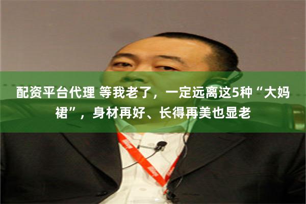 配资平台代理 等我老了，一定远离这5种“大妈裙”，身材再好、长得再美也显老