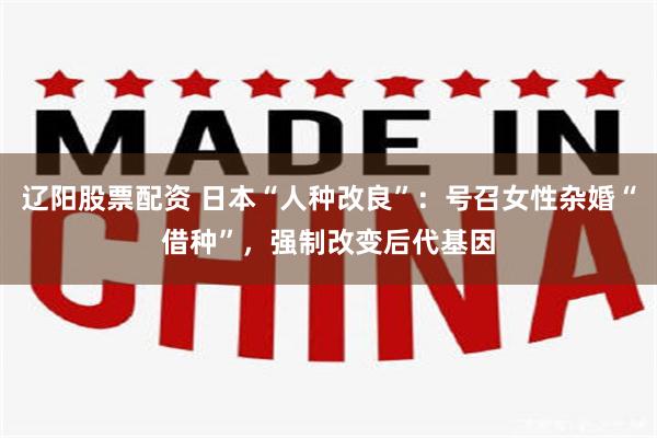 辽阳股票配资 日本“人种改良”：号召女性杂婚“借种”，强制改变后代基因