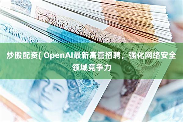 炒股配资( OpenAI最新高管招聘，强化网络安全领域竞争力