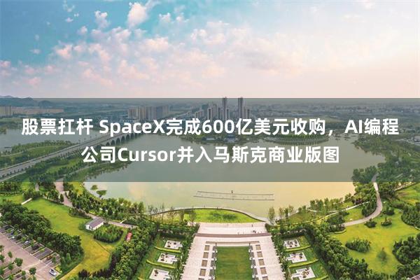 股票扛杆 SpaceX完成600亿美元收购，AI编程公司Cursor并入马斯克商业版图